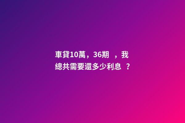 車貸10萬，36期，我總共需要還多少利息？